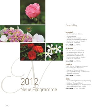 Beauty Day

                      Lavandel
                      … für Ihre natürliche Balance.
                      a

                      1 Rückenmassage




N
                      1 Fußreflexzonenmassage
                      1 Remineralisierende Körperpackung
                        Einstimmungsritual mit Kneipp -
                        Fußbad und Kräutertee
                      a

                      Euro 120,00 - ca. 120 Min.

                      Artemisia
                      … für eine sanfte Entschlackung.
                      a

                      1 Körperpeeling mit Salz und Öl
                      1 Energetische Lymphdrainage
                      1 Drainierende Körperpackung
                        Einstimmungsritual mit Kneipp -
                        Fußbad und Kräutertee
                      a

                      Euro 135,00 - ca. 120 Min.

                      Tropical
                      ... eine Welt der Entspannung in einem
                      irdischen Paradies: Amazonien.
                      a

                      1 Peeling mit Macadamianüssen
                      1 Packung mit Mineralien aus Amazonien
                      1 Massage „Amazonien“
                      a

                      Euro 120,00 - ca. 120 Min.




     2012
                      Calla
                      … für ein Gefühl grenzenloser Entspannung.
                      a

                      1 Hot Stone Massage (50 Min.)
                      1 Reichhaltige Packung mit Nachtkerzen Öl
                      1 Gesichtsbehandlung Soin Profilift
                      a



     Neue Programme   Euro 190,00 - ca. 2 St. und 20 Min.




04
 
