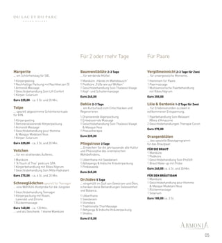 Für 2 oder mehr Tage                             Für Paare

Margerite                                    Baumwollblüte 2-3 Tage                           Vergißmeinnicht 2-3 Tage für Zwei
... ein Schönheitstag für SIE.               ... für werdende Mütter.                         … für unvergessliche Momente.
a                                            a                                                a

1 Körperpeeling                              1 Maniküre „Hände im Wattebausch“                1 Hammam für Paare
1 Reichhaltige Packung mit Nachtkerzen Öl    1 Pediküre „Füße wie auf Wolken“                 1 Paarmassage
1 ArmoniA Massage                            1 Gesichtsbehandlung Soin Thalasso Visage        1 Multisensorische Paarbehandlung
1 Gesichtsbehandlung Soin Lift Confort       1 Kopf- und Schultermassage                        mit Ribes Nigrum
                                             a                                                a
1 Körper-Solarium
a                                            Euro 240,00                                      Euro 350,00
Euro 225,00 - ca. 3 St. und 20 Min.
                                             Dahlie 2-3 Tage                                  Lilie & Gardenie 1-2 Tage für Zwei
Tulpe                                        … ein Kurzurlaub zum Entschlacken und            ... für Erlebnisstunden zu zweit in
... speziell abgestimmte Schönheitsrituale   Regenerieren                                     vollkommener Entspannung.
                                             a                                                a
für IHN.
a                                            1 Drainierende Algenpackung                      1 Paarbehandlung Soin Relaxant
1 Körperpeeling                              1 Entwässernde Massage                             Reves d'Amazonie
1 Remineralisierende Körperpackung           1 Gesichtsbehandlung Soin Thalasso Visage        2 Gesichtsbehandlungen Therapie Cocon
                                                                                              a
1 ArmoniA Massage                              & Masque Yeux
                                                                                              Euro 375,00
1 Gesichtsbehandlung pour Homme              1 Pressotherapie
                                             a
  & Masque Modelant Yeux
                                             Euro 225,00                                      Orangenblüten
1 Körper-Solarium
a                                                                                             … das spezielle Beautyprogramm
Euro 225,00 - ca. 3 St. und 20 Min.          Pfingstrose 3 Tage                               für das Brautpaar.
                                                                                              a
                                             ... Entdecken Sie die jahrtausende alte Kultur
                                                                                              FÜR DIE BRAUT
Veilchen                                     und Philosophie des orientalischen
                                                                                              1 Maniküre
… für ein strahlendes Äußeres.               Wohlbefindens.
a                                            a                                                1 Pediküre
1 Maniküre                                   1 Udverthana mit Swedanam                        1 Gesichtsbehandlung Soin Profilift
1 “A Touch of Thai” pedicure SPA             1 Abhayanga & Indische Kräuterpackung            1 Braut Make-up mit Probe
                                                                                              a
1 Körperbehandlung mit Ribes Nigrum          1 Pindasweda
                                             a                                                Euro 240,00 ca. 4 St. und 30 Min.
1 Gesichtsbehandlung Soin Mille Hydratant
a                                            Euro 245,00
Euro 275,00 - ca. 4 St. und 20 Min.                                                           FÜR DEN BRÄUTIGAM
                                             Orchidee 5 Tage                                  1 Maniküre
Schneeglöckchen speziell für Teenager        ... eingehüllt im Duft von Gewürzen und Ölen,    1 Gesichtsbehandlung pour Homme
… eine Wohlfühl-Kostprobe für die Jüngsten   schenken diese Behandlungen Gelassenheit           & Masque Modelant Yeux
a
                                             und Balance.                                     1 Rückenmassage
1 Gesichtsbehandlung Teenager                a                                                1 Solarium
1 Körperpackung mit Rosen,                   1 Udvarthana                                     a

  Lavendel und Zitrone                       1 Swedanam                                       Euro 180,00 ca. 3 St.
1 Rückenmassage                              1 Shirodara
a
                                             1 Traditionelle Thai Massage
Euro 140,00 - ca. 120 Min.
                                             1 Abhyanga & Indische Kräuterpackung
... und als Geschenk: 1 kleine Maniküre
                                             1 Shiatsu
                                             a

                                             Euro 410,00




                                                                                                                                      05
 