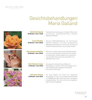Gesichtsbehandlungen
           Maria Galland
    Gesichtsreinigung       Porentiefe Gesichtsreinigung mit Dampf, Entfernen der
 80 Minuten - Euro 110,00   Unreinheiten, Augenbrauenkorrektur, Ampulle,
                            Massage und Maske.



        Cocon therapie      Exklusive Wohlfühlbehandlung, die hochmoderne
 60 Minuten - Euro 105,00   Hightech-Präparate mit einem entspannenden
                            Massageritual kombiniert. In einem Cocon aus Gaze und
                            Schaum wird die Schönheit zu neuem Leben erweckt.


Soin masque modelant        Mit einer sich selbst erwärmenden Mineralienmaske
 60 Minuten - Euro 105,00   und einem systematischen Einschleusen der wertvol-
                            len Substanzen, wird das Ergebnis eines vitalisierten
                            und verjüngten Teints sowie einer gestrafften und
                            gefestigten Haut erzielt.



  Soin thalasso visage      Die angenehm kühlende Power-Maske mit
  60 Minuten - Euro 95,00   Meeresalgen für die Extra-Portion Feuchtigkeit ist für
                            jeden Hauttyp bestens geeignet. Der perfekte
                            Kurzurlaub für Ihre Haut!



    Soin pour homme         Für neue Vitalität und Frische der männlichen
  60 Minuten - Euro 90,00   Gesichtshaut. R.T. Artic, der energetisierende Wirkstoff
                            von HOMME GALLAND, schützt vor Stress und negativen
                            Umwelteinflüssen. Die Haut scheint wie neugeboren:
                            glatt, attraktiv und gepflegt.




                                                                                       07
 