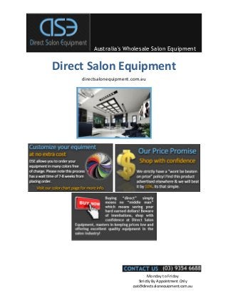 Australia's Wholesale Salon Equipment


Direct Salon Equipment
     directsalonequipment.com.au




                                   Monday to Friday
                             Strictly By Appointment Only
                          pat@directsalonequipment.com.au
 