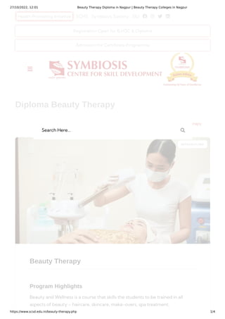 27/10/2022, 12:01 Beauty Therapy Diploma in Nagpur | Beauty Therapy Colleges in Nagpur
https://www.scsd.edu.in/beauty-therapy.php 1/4
Health Promoting Initiative SCHS Symbiosis Society SIU    
Beauty Therapy
Program Highlights
Beauty and Wellness is a course that skills the students to be trained in all
aspects of beauty – haircare, skincare, make-overs, spa treatment,
INTRODUCING
Diploma Beauty Therapy
Home Diploma Diploma Beauty Therapy
Registration Open for B.VOC & Diploma
Admission for Certificate Programme

Search Here... 
 