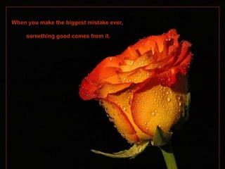 When you make the biggest mistake ever,  something good comes from it. 