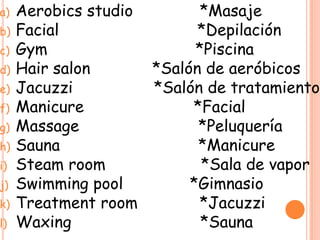 a) Aerobics studio *Masaje
b) Facial *Depilación
c) Gym *Piscina
d) Hair salon *Salón de aeróbicos
e) Jacuzzi *Salón de tratamiento
f) Manicure *Facial
g) Massage *Peluquería
h) Sauna *Manicure
i) Steam room *Sala de vapor
j) Swimming pool *Gimnasio
k) Treatment room *Jacuzzi
l) Waxing *Sauna
 