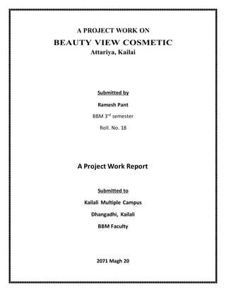 A PROJECT WORK ON
BEAUTY VIEW COSMETIC
Attariya, Kailai
Submitted by
Ramesh Pant
BBM 3rd
semester
Roll. No. 18
A Project Work Report
Submitted to
Kailali Multiple Campus
Dhangadhi, Kailali
BBM Faculty
2071 Magh 20
 