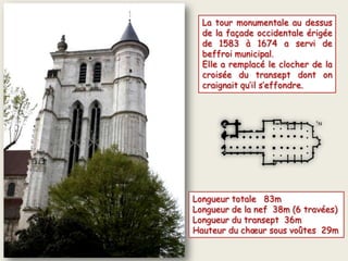 La tour monumentale au dessus
de la façade occidentale érigée
de 1583 à 1674 a servi de
beffroi municipal.
Elle a remplacé le clocher de la
croisée du transept dont on
craignait qu’il s’effondre.
Longueur totale 83m
Longueur de la nef 38m (6 travées)
Longueur du transept 36m
Hauteur du chœur sous voûtes 29m
 