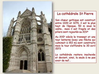 La cathédrale St Pierre
Son chœur gothique est construit
entre 1220 et 1270, il est le plus
haut de l’époque, 50 m sous la
voûte… mais il est fragile et des
piliers sont rajoutés au XIVe
Au XVIe siècle le transept et une
tour lanterne (avec une flèche qui
culminait à 153 m) sont construits
mais la tour s’effondre le 30 avril
1573
La cathédrale restera inachevée
et devient, ainsi, la seule à ne pas
avoir de nef…
 