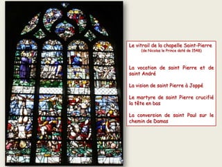 Le vitrail de la chapelle Saint-Pierre
(de Nicolas le Prince daté de 1548)
La vocation de saint Pierre et de
saint André
La vision de saint Pierre à Joppé
Le martyre de saint Pierre crucifié
la tête en bas
La conversion de saint Paul sur le
chemin de Damas
 