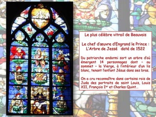Le plus célèbre vitrail de Beauvais
Le chef d’œuvre d’Engrand le Prince :
L’Arbre de Jessé daté de 1522
Du patriarche endormi sort un arbre d’où
émergent 14 personnages dont – au
sommet – la Vierge, à l’intérieur d’un lis
blanc, tenant l’enfant Jésus dans ses bras.
On a cru reconnaître dans certains rois de
Juda des portraits de saint Louis, Louis
XII, François Ier et Charles Quint…
 