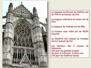 La longueur extérieure de l’édifice est
de 72m et sa hauteur de 67m
La longueur intérieure du chœur est de
47m
La longueur du transept est de 58m
La hauteur sous voûte est de 48,5m
(record)
Le diamètre des rosaces du transept
nord et sud est de 11m
Les hauteurs des 3 niveaux de
l’élévation :
21m pour les grandes arcades
4m pour le triforium à claire-voie
17m pour les fenêtres hautes
 