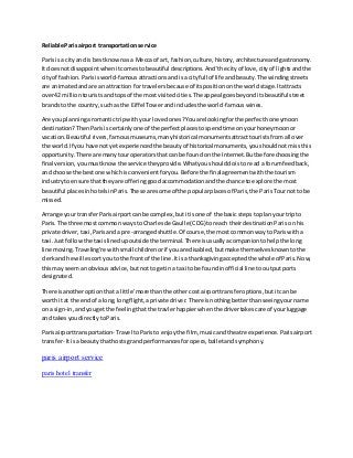 Reliable Parisairport transportation service
Parisis a cityand is bestknownasa Mecca of art, fashion,culture,history,architectureandgastronomy.
It doesnotdisappointwhenitcomestobeautiful descriptions.And'the cityof love,cityof lightsandthe
cityof fashion.Parisisworld-famousattractionsandisa cityfull of life andbeauty.The windingstreets
are animatedandare an attraction fortravelersbecause of itspositiononthe worldstage.Itattracts
over42 milliontouristsandtopsof the mostvisitedcities.The appeal goesbeyonditsbeautiful street
brandsto the country,suchas the Eiffel Towerandincludesthe world-famouswines.
Are you planningaromantictripwithyour lovedones?Youare lookingforthe perfecthoneymoon
destination?ThenParisiscertainlyone of the perfectplacestospendtime onyourhoneymoonor
vacation.Beautiful rivers,famousmuseums,manyhistorical monumentsattracttouristsfromall over
the world.If you have notyetexperiencedthe beautyof historical monuments,youshouldnotmissthis
opportunity.There are manytouroperatorsthat can be foundon the Internet.Butbefore choosingthe
final version,youmustknowthe service theyprovide.Whatyoushoulddoisto read a forumfeedback,
and choose the bestone whichisconvenientforyou.Before the finalagreementwiththe tourism
industrytoensure thattheyare offeringgoodaccommodationandthe chance toexplore the most
beautiful placesinhotelsinParis.These are some of the popularplacesof Paris,the ParisTournot to be
missed.
Arrange your transferParisairportcan be complex,butitisone of the basic stepstoplanyour tripto
Paris.The three mostcommon waysto Charlesde Gaulle (CDG) toreach theirdestinationParis onhis
private driver,taxi,Parisanda pre-arrangedshuttle.Of course,the mostcommonwayto Pariswitha
taxi.Justfollowthe taxislinedupoutside the terminal.There isusuallyacompaniontohelpthe long
line moving.Traveling're withsmall childrenorif youare disabled,butmake themselvesknowntothe
clerkand he will escortyouto the frontof the line.Itisa thanksgivingacceptedthe wholeof Paris.Now,
thismay seemanobviousadvice,butnotto getina taxi to be foundinofficial line tooutputports
designated.
There isanotheroptionthat a little 'more thanthe othercost airporttransferoptions,butitcan be
worthit at the endof a long,longflight,aprivate driver.There isnothingbetterthanseeingyourname
on a sign-in, andyougetthe feelingthatthe travlerhappierwhenthe drivertakescare of yourluggage
and takesyoudirectlytoParis.
Parisairporttransportation- Travel toParisto enjoythe film, musicandtheatre experience. Parisairport
transfer- Itis a beautythathosts grandperformancesforopera,balletandsymphony.
paris airport service
paris hotel transfer
 