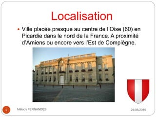 Localisation
 Ville placée presque au centre de l’Oise (60) en
Picardie dans le nord de la France. A proximité
d’Amiens ou encore vers l’Est de Compiègne.
24/05/20152 Mélody FERNANDES
 