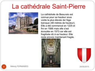 La cathédrale Saint-Pierre
24/05/2015Mélody FERNANDES4
La cathédrale de Beauvais est
connue pour sa hauteur sous
voûte la plus élevée de l’âge
baroque (48 mètres de hauteur).
Elle a été commencé en 1225 et
fini en 1566 mais elle s’est
écroulée en 1573 car elle est
fragilisée dû à sa hauteur. Elle
reste encore maintenant fragile.
 