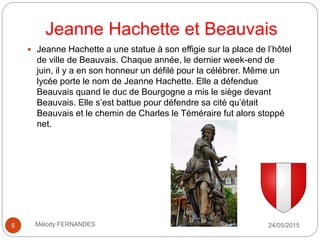 Jeanne Hachette et Beauvais
24/05/2015Mélody FERNANDES5
 Jeanne Hachette a une statue à son effigie sur la place de l’hôtel
de ville de Beauvais. Chaque année, le dernier week-end de
juin, il y a en son honneur un défilé pour la célébrer. Même un
lycée porte le nom de Jeanne Hachette. Elle a défendue
Beauvais quand le duc de Bourgogne a mis le siège devant
Beauvais. Elle s’est battue pour défendre sa cité qu’était
Beauvais et le chemin de Charles le Téméraire fut alors stoppé
net.
 
