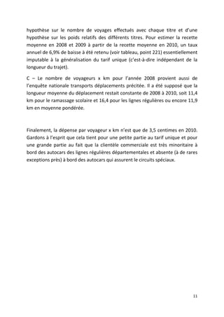 hypothèse sur le nombre de voyages effectués avec chaque titre et d’une
hypothèse sur les poids relatifs des différents titres. Pour estimer la recette
moyenne en 2008 et 2009 à partir de la recette moyenne en 2010, un taux
annuel de 6,9% de baisse à été retenu (voir tableau, point 221) essentiellement
imputable à la généralisation du tarif unique (c’est-à-dire indépendant de la
longueur du trajet).

C – Le nombre de voyageurs x km pour l’année 2008 provient aussi de
l’enquête nationale transports déplacements précitée. Il a été supposé que la
longueur moyenne du déplacement restait constante de 2008 à 2010, soit 11,4
km pour le ramassage scolaire et 16,4 pour les lignes régulières ou encore 11,9
km en moyenne pondérée.



Finalement, la dépense par voyageur x km n’est que de 3,5 centimes en 2010.
Gardons à l’esprit que cela tient pour une petite partie au tarif unique et pour
une grande partie au fait que la clientèle commerciale est très minoritaire à
bord des autocars des lignes régulières départementales et absente (à de rares
exceptions près) à bord des autocars qui assurent le circuits spéciaux.




                                                                             11
 