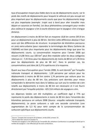 taux d’occupation moyen plus faible dans le cas de déplacements courts car le
poids des motifs de déplacements pour lesquels le véhicule est peu occupé est
plus important pour les déplacements courts que pour les déplacements longs
est plus importante (exemple : trajet seul à bord pour aller travailler mais
départ en vacances en famille). Les deux phénomènes convergent pour rendre
plus coûteux le voyageur x km à courte distance que le voyageur x km à longue
distance.

Un déplacement à moins de 80 km fait en moyenne 10,8 km contre 297,9 km
pour un déplacement à plus de 80 km. Derrière cette différence absolue il faut
aussi voir des différences de structure : la proportion de kilomètres parcourus
en zone extra-urbaine (pour reprendre la terminologie des Bilans Carbone de
l’ADEME) est bien plus importante pour les déplacements longs que pour les
déplacements courts. La consommation moyenne pour l’année 2008 qui
ressort à 6,98 litres aux 100 km6 peut être modulée selon les deux catégories
retenues ici : 7,35 litres pour les déplacements de moins de 80 km et 5,78 litres
pour les déplacements de plus de 80 km7. Dans le premier cas, les
consommations sont donc de 5,3 % supérieures à la moyenne.

Quant aux taux d’occupation pour l’année 2008, ils sont donnés8 par l’enquête
nationale transport et déplacements : 1,28 personne par voiture pour les
déplacements à moins de 80 km contre 1,74 personne par voiture pour les
déplacements à plus de 80 km. Ces précisions sont données pour mieux
comprendre la démarche mais dans le tableau qui suit seul le nombre de v.km
relatifs aux déplacements à moins de 80 km est nécessaire et il est fourni
directement par l’enquête précitée : 425.514 millions de voyageurs x km.

Les dépenses totales ont été multipliées un coefficient égal à 77% qui
représente le poids des déplacements à moins de 80 km dans l’ensemble des
kilomètres parcourus en voiture 2008 (Source : enquête nationale transports
déplacements). Le poste carburant a subi une seconde correction (une
augmentation de 5,3 %) pour tenir compte de la surconsommation de
carburant spécifique aux déplacements courts.


6
  Source : Comptes des transports de la Nation, année 2010, annexe C4.
7
  Voir le détail des calculs en annexe n°5.
8
  Nombre de voyageurs x km effectués par l’ensemble des utilisateurs (conducteurs ou passagers) divisé par le
nombre de voyageurs x km effectués par les seuls conducteurs.

                                                                                                          16
 