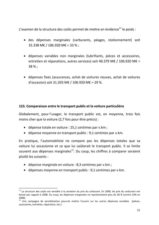 L’examen de la structure des coûts permet de mettre en évidence11 le poids :

     • des dépenses marginales (carburants, péages, stationnement) soit
       35.338 M€ / 106.920 M€ = 33 % ;

     • dépenses variables non marginales (lubrifiants, pièces et accessoires,
       entretien et réparations, autres services) soit 40.379 M€ / 106.920 M€ =
       38 % ;

     • dépenses fixes (assurances, achat de voitures neuves, achat de voitures
       d’occasion) soit 31.203 M€ / 106.920 M€ = 29 %.




123. Comparaison entre le transport public et la voiture particulière

Globalement, pour l’usager, le transport public est, en moyenne, trois fois
moins cher que la voiture (2,7 fois pour être précis) :

     • dépense totale en voiture : 25,1 centimes par v.km ;
     • dépense moyenne en transport public : 9,1 centimes par v.km.

En pratique, l’automobiliste ne compare pas les dépenses totales que sa
voiture lui occasionne et ce que lui coûterait le transport public. Il se limite
souvent aux dépenses marginales12. Du coup, les chiffres à comparer seraient
plutôt les suivants :

     • dépense marginale en voiture : 8,3 centimes par v.km ;
     • dépenses moyenne en transport public : 9,1 centimes par v.km.




11
   La structure des coûts est sensible à la variation du prix du carburant. En 2009, les prix du carburant ont
baissé par rapport à 2008. Du coup, les dépenses marginales ne représentaient plus de 28 % (contre 33% en
2008).
12
   Une campagne de sensibilisation pourrait mettre l’accent sur les autres dépenses variables (pièces,
accessoires, entretien, réparation, etc.).

                                                                                                           21
 