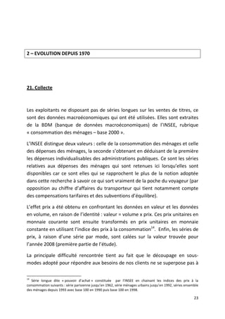 2 – EVOLUTION DEPUIS 1970




21. Collecte



Les exploitants ne disposant pas de séries longues sur les ventes de titres, ce
sont des données macroéconomiques qui ont été utilisées. Elles sont extraites
de la BDM (banque de données macroéconomiques) de l’INSEE, rubrique
« consommation des ménages – base 2000 ».

L’INSEE distingue deux valeurs : celle de la consommation des ménages et celle
des dépenses des ménages, la seconde s’obtenant en déduisant de la première
les dépenses individualisables des administrations publiques. Ce sont les séries
relatives aux dépenses des ménages qui sont retenues ici lorsqu’elles sont
disponibles car ce sont elles qui se rapprochent le plus de la notion adoptée
dans cette recherche à savoir ce qui sort vraiment de la poche du voyageur (par
opposition au chiffre d’affaires du transporteur qui tient notamment compte
des compensations tarifaires et des subventions d’équilibre).

L’effet prix a été obtenu en confrontant les données en valeur et les données
en volume, en raison de l’identité : valeur = volume x prix. Ces prix unitaires en
monnaie courante sont ensuite transformés en prix unitaires en monnaie
constante en utilisant l’indice des prix à la consommation14. Enfin, les séries de
prix, à raison d’une série par mode, sont calées sur la valeur trouvée pour
l’année 2008 (première partie de l’étude).

La principale difficulté rencontrée tient au fait que le découpage en sous-
modes adopté pour répondre aux besoins de nos clients ne se superpose pas à

14
   Série longue dite « pouvoir d’achat » constituée par l’INSEE en chainant les indices des prix à la
consommation suivants : série parisienne jusqu’en 1962, série ménages urbains jusqu’en 1992, séries ensemble
des ménages depuis 1993 avec base 100 en 1990 puis base 100 en 1998.

                                                                                                         23
 