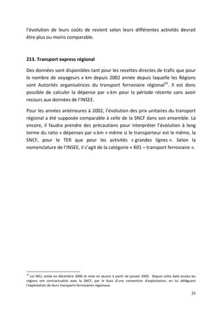 l’évolution de leurs coûts de revient selon leurs différentes activités devrait
être plus ou moins comparable.



213. Transport express régional

Des données sont disponibles tant pour les recettes directes de trafic que pour
le nombre de voyageurs x km depuis 2002 année depuis laquelle les Régions
sont Autorités organisatrices du transport ferroviaire régional16. Il est donc
possible de calculer la dépense par v.km pour la période récente sans avoir
recours aux données de l’INSEE.

Pour les années antérieures à 2002, l’évolution des prix unitaires du transport
régional a été supposée comparable à celle de la SNCF dans son ensemble. Là
encore, il faudra prendre des précautions pour interpréter l’évolution à long
terme du ratio « dépenses par v.km » même si le transporteur est le même, la
SNCF, pour le TER que pour les activités « grandes lignes ». Selon la
nomenclature de l’INSEE, il s’agit de la catégorie « K01 – transport ferroviaire ».




16
   Loi SRU, votée en décembre 2000 et mise en œuvre à partir de janvier 2002. Depuis cette date toutes les
régions ont contractualisé avec la SNCF, par le biais d’une convention d'exploitation, en lui déléguant
l'exploitation de leurs transports ferroviaires régionaux.

                                                                                                       25
 