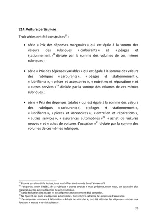 214. Voiture particulière

Trois séries ont été construites17 :

     • série « Prix des dépenses marginales » qui est égale à la somme des
       valeurs     des     rubriques  « carburants »    et    « péages  et
                        18
       stationnement » divisée par la somme des volumes de ces mêmes
       rubriques ;

     • série « Prix des dépenses variables » qui est égale à la somme des valeurs
       des rubriques « carburants », « péages et stationnement »,
       « lubrifiants », « pièces et accessoires », « entretien et réparations » et
       « autres services »19 divisée par la somme des volumes de ces mêmes
       rubriques ;

     • série « Prix des dépenses totales » qui est égale à la somme des valeurs
       des rubriques « carburants », « péages et stationnement »,
       « lubrifiants », « pièces et accessoires », « entretien et réparations »,
       « autres services », « assurances automobiles »20, « achat de voitures
       neuves » et « achat de voitures d’occasion »21 divisée par la somme des
       volumes de ces mêmes rubriques.




17
   Pour ne pas alourdir la lecture, tous les chiffres sont donnés dans l’annexe n°6.
18
   Fait partie, selon l’INSEE, de la rubrique « autres services » mais présente, selon nous, un caractère plus
marginal que les autres dépenses de cette rubrique.
19
   Après déduction des péages et des dépenses stationnement déjà comptées.
20
   Ne figurent pas dans les dépenses automobiles. Doivent être extraites des dépenses d’assurance.
21
   Des dépenses relatives à la fonction « Achats de véhicules », ont été déduites les dépenses relatives aux
fonctions « motos » et « bicyclettes ».

                                                                                                           26
 
