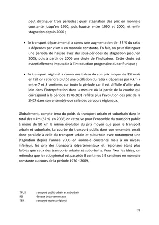peut distinguer trois périodes : quasi stagnation des prix en monnaie
       constante jusqu’en 1990, puis hausse entre 1990 et 2000, et enfin
       stagnation depuis 2000 ;

   • le transport départemental a connu une augmentation de 37 % du ratio
     « dépenses par v.km » en monnaie constante. En fait, on peut distinguer
     une période de hausse avec des sous-périodes de stagnation jusqu’en
     2005, puis à partir de 2006 une chute de l’indicateur. Cette chute est
     essentiellement imputable à l’introduction progressive du tarif unique ;

   • le transport régional a connu une baisse de son prix moyen de 8% mais
     en fait on retiendra plutôt une oscillation du ratio « dépenses par v.km »
     entre 7 et 8 centimes sur toute la période car il est difficile d’aller plus
     loin dans l’interprétation dans la mesure où la partie de la courbe qui
     correspond à la période 1970-2001 reflète plus l’évolution des prix de la
     SNCF dans son ensemble que celle des parcours régionaux.


Globalement, compte tenu du poids du transport urbain et suburbain dans le
total des v.km (62 % en 2008) on retrouve pour l’ensemble du transport public
à moins de 80 km la même évolution du prix moyen que pour le transport
urbain et suburbain. La courbe du transport public dans son ensemble serait
donc parallèle à celle du transport urbain et suburbain avec notamment une
stagnation depuis l’année 2000 en monnaie constante mais à un niveau
inférieur, les prix des transports départementaux et régionaux étant plus
faibles que ceux des transports urbains et suburbains. Pour fixer les idées, on
retiendra que le ratio général est passé de 8 centimes à 9 centimes en monnaie
constante au cours de la période 1970 – 2009.




TPUS       transport public urbain et suburbain
RD         réseaux départementaux
TER        transport express régional


                                                                              28
 