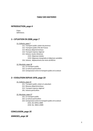 TABLE DES MATIERES



INTRODUCTION, page 4
     Enjeu
     Définitions


1 – SITUATION EN 2008, page 7
     11. Collecte, page 7
             111. Transport public urbain de province
             112. Transport public d’Ile-de-France
             113. Réseaux départementaux
             114. Transport express régional
             115. Voiture, toutes distances
                     1151. Dépenses totales
                     1152. Dépenses marginales et dépenses variables
             116. Voiture, déplacements de moins de 80 km

     12. Résultats, page 18
             121. Le transport public
             122. La voiture particulière
             123. Comparaison entre le transport public et la voiture



2 – EVOLUTION DEPUIS 1970, page 23
     21. Collecte, page 23
             211. Transport public urbain et suburbain
             212. Réseaux départementaux
             213. Transport express régional
             241. Voiture particulière

     22. Résultats, page 27
             221. Le transport public
             222. La voiture particulière
             223. Comparaison entre le transport public et la voiture
                     2231. De 1970 à 2009
                     2232. De 2002 à 2009


CONCLUSION, page 35

ANNEXES, page 38

                                                                        3
 