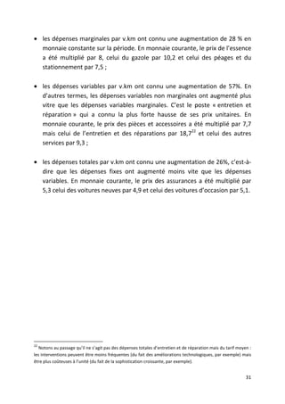 • les dépenses marginales par v.km ont connu une augmentation de 28 % en
  monnaie constante sur la période. En monnaie courante, le prix de l’essence
  a été multiplié par 8, celui du gazole par 10,2 et celui des péages et du
  stationnement par 7,5 ;

• les dépenses variables par v.km ont connu une augmentation de 57%. En
  d’autres termes, les dépenses variables non marginales ont augmenté plus
  vitre que les dépenses variables marginales. C’est le poste « entretien et
  réparation » qui a connu la plus forte hausse de ses prix unitaires. En
  monnaie courante, le prix des pièces et accessoires a été multiplié par 7,7
  mais celui de l’entretien et des réparations par 18,722 et celui des autres
  services par 9,3 ;

• les dépenses totales par v.km ont connu une augmentation de 26%, c’est-à-
  dire que les dépenses fixes ont augmenté moins vite que les dépenses
  variables. En monnaie courante, le prix des assurances a été multiplié par
  5,3 celui des voitures neuves par 4,9 et celui des voitures d’occasion par 5,1.




22
   Notons au passage qu’il ne s’agit pas des dépenses totales d’entretien et de réparation mais du tarif moyen :
les interventions peuvent être moins fréquentes (du fait des améliorations technologiques, par exemple) mais
être plus coûteuses à l’unité (du fait de la sophistication croissante, par exemple).


                                                                                                             31
 