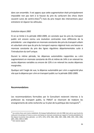 dans son ensemble. Il est apparu que cette augmentation était principalement
imputable non pas tant à la hausse du prix du carburant (les chocs étant
souvent suivis de contre-chocs24) mais du prix moyen des interventions pour
entretenir et réparer les véhicules.



Evolution depuis 2002

SI on se limite à la période 2002-2009, on constate que les prix du transport
public ont encore connu une évolution contrastée mais différente de la
précédente : une stagnation en monnaie constante des prix du transport urbain
et suburbain ainsi que du prix du transport express régional mais une baisse en
monnaie constante du prix des lignes régulières départementales suite à
l’introduction du tarif unique.

Durant la même période, les dépenses automobiles rapportées au v.km
augmentaient en monnaie constante de 6% et même de 14% si on retenait les
seules dépenses variables ou encore de 12% si on retenait les seules dépenses
marginales.

Quelque soit l’angle de vue, la dépense automobile par v.km a augmenté plus
vite que la dépense par v.km en transport public sur la période 2002-2009.




Recommandations



Les recommandations formulées par le Consultant resteront internes à la
profession du transport public, la FNAUT se réservant de traduire les
enseignements de cette recherche sur le plan de la politique des transports25.



24
   Les contre-chocs sont moins médiatisés. On évoque habituellement celui de 1986 mais sait-on que le prix du
carburant à la pompe en France a connu une baisse en monnaie constante par rapport à l’année précédente 15
fois depuis le premier choc pétrolier : en 1975, 1976, 1978, 1983, 1986, 1987, 1988, 1990, 1991, 1992, 1998,
2001, 2002, 2003 et 2009.
25
   Voir volume séparé.

                                                                                                          36
 