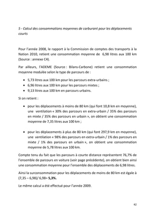 5 - Calcul des consommations moyennes de carburant pour les déplacements
courts



Pour l’année 2008, le rapport à la Commission de comptes des transports à la
Nation 2010, retient une consommation moyenne de 6,98 litres aux 100 km
(Source : annexe C4).

Par ailleurs, l’ADEME (Source : Bilans-Carbone) retient une consommation
moyenne modulée selon le type de parcours de :

   • 5,73 litres aux 100 km pour les parcours extra-urbains ;
   • 6,96 litres aux 100 km pour les parcours mixtes ;
   • 9,13 litres aux 100 km en parcours urbains.

Si on retient :

   • pour les déplacements à moins de 80 km (qui font 10,8 km en moyenne),
     une ventilation « 30% des parcours en extra-urbain / 35% des parcours
     en mixte / 35% des parcours en urbain », on obtient une consommation
     moyenne de 7,35 litres aux 100 km ;

   • pour les déplacements à plus de 80 km (qui font 297,9 km en moyenne),
     une ventilation « 98% des parcours en extra-urbain / 1% des parcours en
     mixte / 1% des parcours en urbain », on obtient une consommation
     moyenne de 5,78 litres aux 100 km.

Compte tenu du fait que les parcours à courte distance représentent 76,7% de
l’ensemble de parcours en voiture (voir page précédente), on obtient bien ainsi
une consommation moyenne pour l’ensemble des déplacements de 6,98 litres.

Ainsi la surconsommation pour les déplacements de moins de 80 km est égale à
(7,35 – 6,98)/ 6,98= 5,3%.

Le même calcul a été effectué pour l’année 2009.




                                                                             42
 