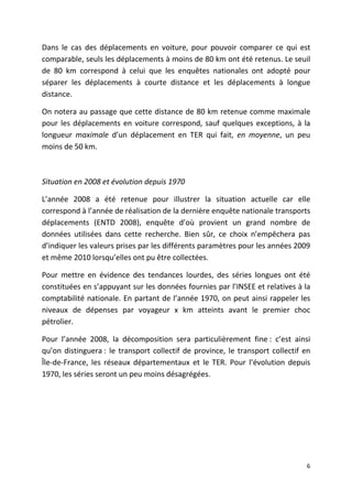 Dans le cas des déplacements en voiture, pour pouvoir comparer ce qui est
comparable, seuls les déplacements à moins de 80 km ont été retenus. Le seuil
de 80 km correspond à celui que les enquêtes nationales ont adopté pour
séparer les déplacements à courte distance et les déplacements à longue
distance.

On notera au passage que cette distance de 80 km retenue comme maximale
pour les déplacements en voiture correspond, sauf quelques exceptions, à la
longueur maximale d’un déplacement en TER qui fait, en moyenne, un peu
moins de 50 km.



Situation en 2008 et évolution depuis 1970

L’année 2008 a été retenue pour illustrer la situation actuelle car elle
correspond à l’année de réalisation de la dernière enquête nationale transports
déplacements (ENTD 2008), enquête d’où provient un grand nombre de
données utilisées dans cette recherche. Bien sûr, ce choix n’empêchera pas
d’indiquer les valeurs prises par les différents paramètres pour les années 2009
et même 2010 lorsqu’elles ont pu être collectées.

Pour mettre en évidence des tendances lourdes, des séries longues ont été
constituées en s’appuyant sur les données fournies par l’INSEE et relatives à la
comptabilité nationale. En partant de l’année 1970, on peut ainsi rappeler les
niveaux de dépenses par voyageur x km atteints avant le premier choc
pétrolier.

Pour l’année 2008, la décomposition sera particulièrement fine : c’est ainsi
qu’on distinguera : le transport collectif de province, le transport collectif en
Île-de-France, les réseaux départementaux et le TER. Pour l’évolution depuis
1970, les séries seront un peu moins désagrégées.




                                                                               6
 