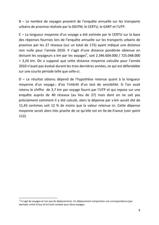 B – Le nombre de voyages provient de l’enquête annuelle sur les transports
urbains de province réalisée par la DGITM, le CERTU, le GART et l’UTP.

C – La longueur moyenne d’un voyage a été estimée par le CERTU sur la base
des réponses fournies lors de l’enquête annuelle sur les transports urbains de
province par les 27 réseaux (sur un total de 175) ayant indiqué une distance
non nulle pour l’année 2010. Il s’agit d’une distance pondérée obtenue en
divisant les voyageurs x km par les voyages2, soit 2.346.604.000 / 725.048.000
= 3,24 km. On a supposé que cette distance moyenne calculée pour l’année
2010 n’avait pas évolué durant les trois dernières années, ce qui est défendable
sur une courte période telle que celle-ci.

D – Le résultat obtenu dépend de l’hypothèse retenue quant à la longueur
moyenne d’un voyage ; d’où l’intérêt d’un test de sensibilité. Si l’on avait
retenu le chiffre de 3,7 km par voyage fourni par l’UTP et qui repose sur une
enquête auprès de 40 réseaux (au lieu de 27) mais dont on ne sait pas
précisément comment il a été calculé, alors la dépense par v.km aurait été de
11,43 centimes soit 12 % de moins que la valeur retenue ici. Cette dépense
moyenne serait alors très proche de ce qu’elle est en Ile-de-France (voir point
112).




2
 Il s’agit de voyages et non pas de déplacements. Un déplacement comportant une correspondance (par
exemple, entre le bus et le tram) compte pour deux voyages.

                                                                                                      8
 