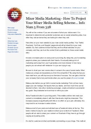 Mixer Media Marketing ­ How To Project
Your Mixer Media Selling Scheme... Info
Num 5 From 328
You will not be a winner if you are not aware of what your visitors want. It is
important to determine why potential customers are on social networking sites, how
often they visit and what they are looking for when they visit.
Have links on your main website to your main social media profiles. Your Twitter,
Facebook, YouTube, and Google+ pages should all be linked from your main
website. So, that customers know that they are the official websites for your
company, and they can trust the content that is published on those social media
sites.
Include a re­tweet option on every post to your blog. By doing this, you're enabling
people to share your material with their friends. It's actually taking a lot of
marketing work away from you! It generates a lot more interest in how many
people you can attract with whatever it is you are trying to say. 
Be sure to chart your own course when it comes to the use of social media. What
makes you unique and separates you from the competition? By using the tips you
have read here, you will improve your chances of success. You can gain a hold for
your company that is truly world wide when you use the power of social media .
Make a plan before you go forth in social media marketing. Find out how many
pages you can manage, the layouts that you desire, and how much time can be
devoted to them. Like other marketing campaign, create a timeline to accomplish
any goals. Stay dedicated and continue to refine your plan.
Add a Facebook button to your blog posts. This enables visitors who read your
content to immediately share it with their friends who might be interested. This
increases exposure significantly with little or no effort on your part; ultimately, this
may result in an increase in sales volume.
Make sure all of your posts and articles have a Facebook button at the top. This
button makes it easy for your readers to share your content on Facebook. Most
people will not wish to share your content on Facebook if they have to go through
copying and pasting a link.
It's vital for customers to feel comfortable commenting on your blogs. This method
Page Discussion More Search My wiki
Main page
Recent changes
Random page
Help about MediaWiki
Tools
What links here
Related changes
Special pages
Printable version
Permanent link
Page information
Not logged in Talk Contributions Create account Log in
 