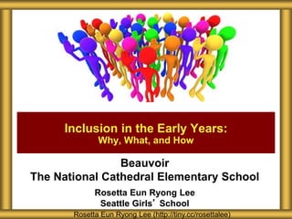 Beauvoir
The National Cathedral Elementary School
Rosetta Eun Ryong Lee
Seattle Girls’ School
Inclusion in the Early Years:
Why, What, and How
Rosetta Eun Ryong Lee (http://tiny.cc/rosettalee)
 
