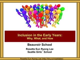 Beauvoir School
Rosetta Eun Ryong Lee
Seattle Girls’ School
Inclusion in the Early Years:
Why, What, and How
Rosetta Eun Ryong Lee (http://tiny.cc/rosettalee)
 