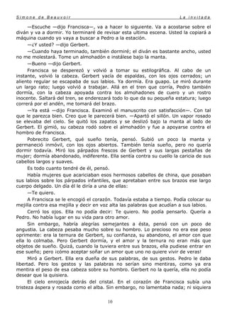 Simone de Beauvoir                                                     La invitada

      —Escuche —dijo Francisca—, va a hacer lo siguiente. Va a acostarse sobre el
diván y va a dormir. Yo terminaré de revisar esta ultima escena. Usted la copiará a
máquina cuando yo vaya a buscar a Pedro a la estación.
      —¿Y usted? —dijo Gerbert.
      —Cuando haya terminado, también dormiré; el diván es bastante ancho, usted
no me molestará. Tome un almohadón e instálese bajo la manta.
      —Bueno —dijo Gerbert.
      Francisca se desperezó y volvió a tomar su estilográfica. Al cabo de un
instante, volvió la cabeza. Gerbert yacía de espaldas, con los ojos cerrados; un
aliento regular se escapaba de sus labios. Ya dormía. Era guapo. Le miró durante
un largo rato; luego volvió a trabajar. Allá en el tren que corría, Pedro también
dormía, con la cabeza apoyada contra los almohadones de cuero y un rostro
inocente. Saltará del tren, se enderezará todo lo que da su pequeña estatura; luego
correrá por el andén, me tomará del brazo.
      —Ya está —dijo Francisca. Examinó el manuscrito con satisfacción—. Con tal
que le parezca bien. Creo que le parecerá bien. —Apartó el sillón. Un vapor rosado
se elevaba del cielo. Se quitó los zapatos y se deslizó bajo la manta al lado de
Gerbert. El gimió, su cabeza rodó sobre el almohadón y fue a apoyarse contra el
hombro de Francisca.
      Pobrecito Gerbert, qué sueño tenía, pensó. Subió un poco la manta y
permaneció inmóvil, con los ojos abiertos. También tenía sueño, pero no quería
dormir todavía. Miró los párpados frescos de Gerbert y sus largas pestañas de
mujer; dormía abandonado, indiferente. Ella sentía contra su cuello la caricia de sus
cabellos largos y suaves.
      Es todo cuanto tendré de él, pensó.
      Había mujeres que acariciaban esos hermosos cabellos de china, que posaban
sus labios sobre los párpados infantiles, que apretaban entre sus brazos ese largo
cuerpo delgado. Un día él le diría a una de ellas:
      —Te quiero.
      A Francisca se le encogió el corazón. Todavía estaba a tiempo. Podía colocar su
mejilla contra esa mejilla y decir en voz alta las palabras que acudían a sus labios.
      Cerró los ojos. Ella no podía decir: Te quiero. No podía pensarlo. Quería a
Pedro. No había lugar en su vida para otro amor.
      Sin embargo, habría alegrías semejantes a ésta, pensó con un poco de
angustia. La cabeza pesaba mucho sobre su hombro. Lo precioso no era ese peso
oprimente: era la ternura de Gerbert, su confianza, su abandono, el amor con que
ella lo colmaba. Pero Gerbert dormía, y el amor y la ternura no eran más que
objetos de sueño. Quizá, cuando la tuviera entre sus brazos, ella pudiese entrar en
ese sueño; pero ¡cómo aceptar soñar un amor que uno no quiere vivir de veras!
      Miró a Gerbert. Ella era dueña de sus palabras, de sus gestos. Pedro le daba
libertad. Pero los gestos y las palabras no serían sino mentiras, como ya era
mentira el peso de esa cabeza sobre su hombro. Gerbert no la quería, ella no podía
desear que la quisiera.
      El cielo enrojecía detrás del cristal. En el corazón de Francisca subía una
tristeza áspera y rosada como el alba. Sin embargo, no lamentaba nada; ni siquiera


                                       10
 
