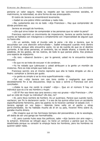 Simone de Beauvoir                                                    La invitada

persona un valor seguro. Hasta su respeto por las convenciones sociales, el
matrimonio, la notoriedad, es otra forma de esa preocupación.
      El rostro de Javiera se ensombreció levemente.
      —Isabel es una pobre infeliz vanidosa y nada más.
      —No, justamente eso no es todo —dijo Francisca—. Hay que comprender de
dónde proviene eso.
      Javiera se encogió de hombros.
      —¿De qué sirve tratar de comprender a las personas que no valen la pena?
      Francisca reprimió un movimiento de impaciencia; Javiera se sentía herida en
cuanto se hablaba con indulgencia o simplemente con imparcialidad de alguien que
no fuera ella.
      —En un sentido, todo el mundo vale la pena —le dijo a Javiera, que la
escuchaba con una atención enfurruñada—. Isabel enloquece cuando mira dentro
de sí misma, porque sólo encuentra vacío; no se da cuenta de que es el destino
corriente. A las otras personas, al contrario, las ve desde afuera, a través de las
palabras, de los gestos, de los rostros, de todo lo que parece pleno. Eso produce
una especie de espejismo.
      —Es raro —observó Javiera—; por lo general, usted no le encuentra tantas
excusas.
      —Es que no se trata de excusar ni de condenar.
      —Yo he notado que Labrousse y usted atribuyen a la gente un montón de
misterios. Pero es más simple que todo eso.
      Francisca sonrió; era el mismo reproche que ella le había dirigido un día a
Pedro: complicar a Javiera por gusto.
      —La gente es simple si se la mira superficialmente —dijo.
      —Tal vez —dijo Javiera con ese tono cortés y negligente que ponía
decididamente fin a las discusiones. Dejó su taza y sonrió a Francisca con aire
conciliador.
      —¿Sabe lo que me contó la criada? —dijo—. Que en el número 9 hay un
individuo que es a la vez hombre y mujer.
      —¿El 9? Por eso tiene esa cara severa y esa voz gruesa —dijo Francisca—. ¿Por
qué se viste de mujer su individuo? ¿Es ése, no?
      —Sí, pero lleva nombre de hombre. Es un austriaco. Parece que cuando nació,
vacilaron; por fin lo declararon varón. Y a eso de los quince años tuvo un accidente
específicamente femenino, pero los padres no le hicieron cambiar el estado civil. —
Javiera agregó en voz baja—: Además tiene vello en el pecho y otras
particularidades. Se ha hablado mucho de él en su país, hicieron films sobre él,
ganaba mucho dinero.
      —Me imagino que en los hermosos tiempos del psicoanálisis y de la sexología,
allí debía de ser una ganga ser hermafrodita.
      —Sí, pero cuando hubo esos líos políticos, sabe —dijo Javiera con aire vago—,
la echaron. Entonces se refugió aquí; no tiene un centavo y parece que es muy
desdichada porque su corazón la empuja hacia los hombres, pero los hombres no
quieren saber nada.


                                       101
 