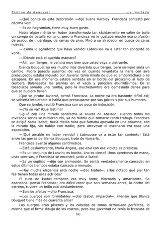 Simone de Beauvoir                                                    La invitada

     —Qué bonita es esta decoración —dijo Juana Harbley. Francisca contestó por
décima vez:
     —Es de Begramian, tiene muy buen gusto.
     Había algún mérito en haber transformado tan rápidamente en salón de baile
un campo de batalla romano, pero a Francisca no le gustaba mucho esa profusión
de acebo, de muérdago, de ramas de pino. Miró a su alrededor en busca de caras
nuevas.
     —¡Cómo le agradezco que haya venido! Labrousse va a estar tan contento de
verla.
     —¿Dónde está el querido maestro?
     —Allí, con Berger, le vendrá muy bien que usted vaya a distraerle.
     Blanca Bouguet no era mucho más divertida que Berger, pero siempre sería un
cambio. Pedro parecía ausente: de vez en cuando levantaba la nariz con aire
preocupado; estaba inquieto por Javiera: tenía miedo de que se emborrachara o se
escapara. En ese momento estaba sentada en el borde del proscenio al lado de
Gerbert. Balanceaba las piernas en el vacío y parecían aburridísimos. En el
tocadiscos sonaba una rumba, pero la muchedumbre era demasiado densa para
que se pudiera bailar.
     ¡Que se jorobe Javiera!, pensó Francisca. La noche ya era bastante difícil así;
se volvería intolerable si había que preocuparse por sus juicios y por sus humores.
     Que se jorobe, repitió Francisca con un poco de indecisión.
     —¿Ya se va? ¡Qué lástima!
     Siguió con una mirada satisfecha la silueta de Abelson; cuando todos los
invitados serios se hubieran ido, ya no habría que tomarse tanto trabajo. Francisca
se dirigió hacia Isabel; hacía media hora que fumaba apoyada en una columna, con
la mirada fija, sin hablar con nadie; pero atravesar el escenario era toda una
expedición.
     —¡Qué amable en haber venido! ¡ Labrousse va a estar tan contento! Está
entre las garras de Blanca Bouguet, trate de liberarle.
     Francisca avanzó algunos centímetros.
     —Está deslumbrante, María Angela, ese azul con ese violeta es precioso.
     —Es un conjunto de Lanvin; es bonito, ¿no es cierto? Unos apretones de mano,
unas sonrisas, y Francisca se encontró junto a Isabel.
     —Es un suplicio —dijo con animación. Se sentía verdaderamente cansada; en
estos últimos tiempos estaba cansada a menudo.
     —Hay mucha elegancia esta noche —dijo Isabel—. ¿Has notado qué piel tan
fea tienen todas esas actrices?
     El cutis de Isabel tampoco era muy lindo; hinchado y amarillento. Se
abandona, pensó Francisca; era difícil creer que seis semanas antes, la noche del
estreno, tuviera un brillo casi deslumbrante.
     —Son los afeites —dijo Francisca.
     —Los cuerpos son formidables —dijo Isabel, imparcial—. ¡Pensar que Blanca
Bouguet tiene más de cuarenta años!
     Los cuerpos eran jóvenes y los cabellos de tonos demasiado perfectos, lo
mismo que el firme dibujo de los rostros, pero esa juventud no tenía la frescura de
                                       103
 