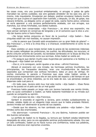 Simone de Beauvoir                                                       La invitada

las cosas vivas, era una juventud embalsamada; ni arrugas ni patas de gallo
marcaban las carnes cuidadas; ese aire gastado alrededor de los ojos era, por lo
mismo, más inquietante. Envejecían por debajo; podrían envejecer todavía mucho
tiempo sin que crujiera el caparazón bien lustrado, y después, un día, de golpe, esa
cáscara brillante, ya delgada como un papel de seda, caería hecha polvo; entonces
se vería aparecer a una anciana perfectamente acabada, con sus arrugas, sus
manchas, sus venas hinchadas, sus dedos nudosos.
     —Mujeres bien conservadas —dijo Francisca—, es atroz esa expresión; me
hace pensar siempre en conservas de langosta y en el camarero que le dice a uno:
«Es tan buena como si fuera fresca».
     —No tengo tantos prejuicios en favor de la juventud —dijo Isabel—. Esas
chiquillas están tan mal vestidas, no causan impresión.
     —¿No te parece que Canzetti está encantadora con su gran falda de gitana? —
dijo Francisca—, y mira a la chica Eloy y a Chanaud; evidentemente el corte no es
impecable...
     Esos vestidos un poco torpes tenían toda la gracia de las existencias indecisas
de las cuales reflejaban las ambiciones, los sueños, las dificultades, los recursos; el
ancho cinturón amarillo de Canzetti, los bordados sembrados en la blusa de Eloy les
pertenecían tan íntimamente como sus sonrisas. Antes Isabel se vestía así.
     —Te aseguro que darían mucho esas mujercitas por parecerse a la Harbley o a
la Bouguet —dijo Isabel con acritud.
     —Eso sí, si lo consiguen, serán iguales a las otras —afirmó Francisca.
     Abrazó el escenario con una mirada; las hermosas actrices triunfantes, las
principiantas, los fracasados decentes, eran una muchedumbre de destinos
separados que componían ese confuso hervidero; daba un poco de vértigo. En
ciertos momentos le parecía a Francisca que esas vidas habían venido a
entrecruzarse expresamente para ella en ese punto del espacio y del tiempo en que
se encontraban; en otros instantes, ya no era nada de eso. Las personas estaban
dispersas cada cual para sí.
     —En todo caso, Javiera está muy mal esta noche —dijo Isabel—. ¡Esas flores
que se ha puesto en el pelo son de un mal gusto!
     Francisca había pasado un largo rato con Javiera haciendo ese ramito tímido,
pero no quiso contradecir a Isabel; ya había bastante hostilidad en su mirada aun
cuando se compartía su opinión.
     —Son graciosos los dos —dijo Francisca.
     Gerbert le encendía el cigarrillo a Javiera, pero evitaba cuidadosamente su
mirada; estaba rígido en un elegante traje oscuro que le había prestado Péclard.
Javiera miraba con obstinación la punta de sus zapatos.
     —Desde que los observo, no han cambiado una palabra —dijo Isabel—. Son
tímidos como dos enamorados.
     —Se aterrorizan —comentó Francisca—. Es una lástima, hubieran podido ser
dos buenos camaradas.
     La perfidia de Isabel no le llegaba, su ternura por Gerbert estaba totalmente
despojada de celos; pero no era agradable sentirse profundamente odiada. Era casi
un odio confesado; Isabel ya no hacía nunca una confidencia; todas sus palabras,
todos sus silencios eran reproches vivientes.
                                        104
 