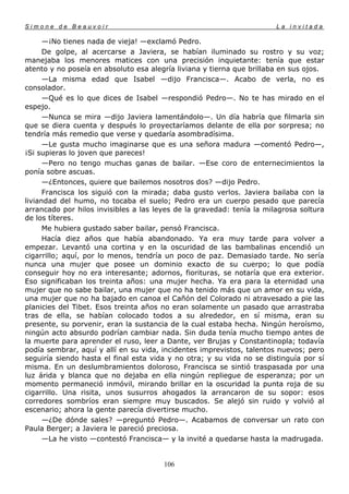 Simone de Beauvoir                                                     La invitada

      —¡No tienes nada de vieja! —exclamó Pedro.
      De golpe, al acercarse a Javiera, se habían iluminado su rostro y su voz;
manejaba los menores matices con una precisión inquietante: tenía que estar
atento y no poseía en absoluto esa alegría liviana y tierna que brillaba en sus ojos.
      —La misma edad que Isabel —dijo Francisca—. Acabo de verla, no es
consolador.
      —Qué es lo que dices de Isabel —respondió Pedro—. No te has mirado en el
espejo.
      —Nunca se mira —dijo Javiera lamentándolo—. Un día habría que filmarla sin
que se diera cuenta y después lo proyectaríamos delante de ella por sorpresa; no
tendría más remedio que verse y quedaría asombradísima.
      —Le gusta mucho imaginarse que es una señora madura —comentó Pedro—,
¡Si supieras lo joven que pareces!
      —Pero no tengo muchas ganas de bailar. —Ese coro de enternecimientos la
ponía sobre ascuas.
      —¿Entonces, quiere que bailemos nosotros dos? —dijo Pedro.
      Francisca los siguió con la mirada; daba gusto verlos. Javiera bailaba con la
liviandad del humo, no tocaba el suelo; Pedro era un cuerpo pesado que parecía
arrancado por hilos invisibles a las leyes de la gravedad: tenía la milagrosa soltura
de los títeres.
      Me hubiera gustado saber bailar, pensó Francisca.
      Hacía diez años que había abandonado. Ya era muy tarde para volver a
empezar. Levantó una cortina y en la oscuridad de las bambalinas encendió un
cigarrillo; aquí, por lo menos, tendría un poco de paz. Demasiado tarde. No sería
nunca una mujer que posee un dominio exacto de su cuerpo; lo que podía
conseguir hoy no era interesante; adornos, fiorituras, se notaría que era exterior.
Eso significaban los treinta años: una mujer hecha. Ya era para la eternidad una
mujer que no sabe bailar, una mujer que no ha tenido más que un amor en su vida,
una mujer que no ha bajado en canoa el Cañón del Colorado ni atravesado a pie las
planicies del Tibet. Esos treinta años no eran solamente un pasado que arrastraba
tras de ella, se habían colocado todos a su alrededor, en sí misma, eran su
presente, su porvenir, eran la sustancia de la cual estaba hecha. Ningún heroísmo,
ningún acto absurdo podrían cambiar nada. Sin duda tenía mucho tiempo antes de
la muerte para aprender el ruso, leer a Dante, ver Brujas y Constantinopla; todavía
podía sembrar, aquí y allí en su vida, incidentes imprevistos, talentos nuevos; pero
seguiría siendo hasta el final esta vida y no otra; y su vida no se distinguía por sí
misma. En un deslumbramientos doloroso, Francisca se sintió traspasada por una
luz árida y blanca que no dejaba en ella ningún repliegue de esperanza; por un
momento permaneció inmóvil, mirando brillar en la oscuridad la punta roja de su
cigarrillo. Una risita, unos susurros ahogados la arrancaron de su sopor: esos
corredores sombríos eran siempre muy buscados. Se alejó sin ruido y volvió al
escenario; ahora la gente parecía divertirse mucho.
      —¿De dónde sales? —preguntó Pedro—. Acabamos de conversar un rato con
Paula Berger; a Javiera le pareció preciosa.
      —La he visto —contestó Francisca— y la invité a quedarse hasta la madrugada.


                                       106
 