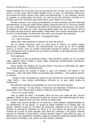 Simone de Beauvoir                                                     La invitada

estaba también en el mundo, era una parcela de ese mundo; era una mujer entre
otras, y a esa mujer ella la había dejado crecer al azar, sin imponerle contornos;
era incapaz de emitir ningún juicio sobre esa desconocida. Y, sin embargo, Javiera
la juzgaba, la confrontaba con Paula. ¿A cuál de las dos prefería? ¿Cuando él la
miraba, qué veía? Volvió los ojos hacia Pedro, pero Pedro no la miraba.
     Miraba a Javiera. Con la boca entreabierta, los ojos húmedos, Javiera respiraba
penosamente; ni siquiera sabía dónde estaba, parecía fuera de sí; Francisca apartó
los ojos, incómoda. La insistencia de Pedro era indiscreta y casi obscena; ese rostro
de posesa no era para ser visto. Francisca podía saber eso, por lo menos: ella no
era capaz de esos trances apasionados. Podía saber con mucha certidumbre lo que
no era: era lamentable no conocerse sino como una sucesión de ausencias.
     —¿Has visto la cara de Javiera? —le preguntó Pedro.
     —Sí —dijo Francisca.
     Había dicho esas palabras sin apartar los ojos de Javiera.
     Así es, pensó Francisca; para él, como para sí misma, no poseía rasgos
distintivos; invisible, informe, era confusamente una parte de él; él le hablaba
como a sí mismo, pero su mirada continuaba clavada en Javiera. Javiera estaba
muy hermosa en ese momento con sus labios hinchados y dos lágrimas que corrían
por sus mejillas pálidas.
     Hubo aplausos.
     —Hay que ir a dar las gracias a Paula —dijo Francisca; pensó: yo ya no siento
nada. Apenas había mirado el baile, había masticado pensamientos maniáticos,
como hacen las viejas.
     Paula aceptó los elogios con mucha gracia; Francisca la admiraba por saber
conducirse siempre tan perfectamente.
     —Tengo ganas de mandar a buscar a casa mis vestidos, mis discos y mis
máscaras —dijo, fijó sobre Pedro sus grandes ojos cándidos—. Me gustaría conocer
su opinión.
     —Tengo mucha curiosidad por saber en qué sentido ha encaminado su trabajo
—dijo Pedro—. Hay tantas posibilidades diversas en lo que usted acaba de
mostrarnos.
     El tocadiscos atacaba un pasodoble; de nuevo se formaron parejas.
     —Baile conmigo —le dijo Paula a Francisca con autoridad. Francisca la siguió
dócilmente; oyó a Javiera que le decía a Pedro en tono enfurruñado.
     —No, yo no quiero bailar.
     Hizo un gesto de rabia. ¡Ya estaba! Otra vez iba a ser culpa de ella, Javiera
rabiaba y Pedro no iba a perdonarle la rabia de Javiera. Pero Paula llevaba tan bien,
era un placer dejarse llevar por ella; Javiera no sabía nada.
     Había unas quince parejas en el escenario; otras estaban desparramadas en
las bambalinas, en los palcos; un grupo se había instalado en la platea alta. De
pronto, Gerbert surgió de un palco de proscenio, saltando como un elfo, Marco
Antonio lo perseguía fingiendo en torno a él una danza de seducción; era un
hombre de cuerpo un poco pesado, pero lleno de vivacidad y de gracia. Gerbert
parecía un chiquillo un poco ebrio, su gran mechón negro le caía sobre los ojos, se
detenía con una coquetería vacilante, luego se escabullía ocultando púdicamente la
cara contra el hombro, huía, volvía con aire tímido y tentado.
                                       109
 