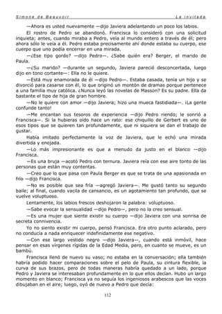 Simone de Beauvoir                                                   La invitada

     —Ahora es usted nuevamente —dijo Javiera adelantando un poco los labios.
     El rostro de Pedro se abandonó. Francisca lo consideró con una solicitud
inquieta; antes, cuando miraba a Pedro, veía al mundo entero a través de él; pero
ahora sólo le veía a él. Pedro estaba precisamente ahí donde estaba su cuerpo, ese
cuerpo que uno podía encerrar en una mirada.
     —¿Ese tipo gordo? —dijo Pedro—. ¿Sabe quién era? Berger, el marido de
Paula.
     —¿Su marido? —durante un segundo, Javiera pareció desconcertada, luego
dijo en tono cortante—: Ella no le quiere.
     —Está muy enamorada de él —dijo Pedro—. Estaba casada, tenía un hijo y se
divorció para casarse con él, lo que originó un montón de dramas porque pertenece
a una familia muy católica. ¿Nunca leyó las novelas de Masson? Es su padre. Ella da
bastante el tipo de hija de gran hombre.
     —No le quiere con amor —dijo Javiera; hizo una mueca fastidiada—. ¡La gente
confunde tanto!
     —Me encantan sus tesoros de experiencia —dijo Pedro riendo; le sonrió a
Francisca—. Si la hubieras oído hace un rato: ese chiquillo de Gerbert es uno de
esos tipos que se quieren tan profundamente, que ni siquiera se dan el trabajo de
gustar.
     Había imitado perfectamente la voz de Javiera, que le echó una mirada
divertida y enojada.
     —Lo más impresionante es que a menudo da justo en el blanco —dijo
Francisca.
     —Es una bruja —acotó Pedro con ternura. Javiera reía con ese aire tonto de las
personas que están muy contentas.
     —Creo que lo que pasa con Paula Berger es que se trata de una apasionada en
frío —dijo Francisca.
     —No es posible que sea fría —agregó Javiera—. Me gustó tanto su segundo
baile; al final, cuando vacila de cansancio, es un agotamiento tan profundo, que se
vuelve voluptuoso.
     Lentamente, los labios frescos deshojaron la palabra: voluptuoso.
     —Sabe evocar la sensualidad —dijo Pedro—, pero no la creo sensual.
     —Es una mujer que siente existir su cuerpo —dijo Javiera con una sonrisa de
secreta connivencia.
     Yo no siento existir mi cuerpo, pensó Francisca. Era otro punto aclarado, pero
no conducía a nada enriquecer indefinidamente ese negativo.
     —Con ese largo vestido negro —dijo Javiera—, cuando está inmóvil, hace
pensar en esas vírgenes rígidas de la Edad Media, pero, en cuanto se mueve, es un
bambú.
     Francisca llenó de nuevo su vaso; no estaba en la conversación; ella también
habría podido hacer comparaciones sobre el pelo de Paula, su cintura flexible, la
curva de sus brazos, pero de todas maneras habría quedado a un lado, porque
Pedro y Javiera se interesaban profundamente en lo que ellos decían. Hubo un largo
momento en blanco; Francisca ya no seguía los ingeniosos arabescos que las voces
dibujaban en el aire; luego, oyó de nuevo a Pedro que decía:

                                      112
 