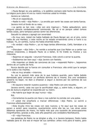 Simone de Beauvoir                                                     La invitada

     —Paula Berger es una patética, y lo patético siempre está hecho de blanduras.
Lo trágico puro para mí era su rostro mientras usted la miraba.
     Javiera se ruborizó.
     —Me di en espectáculo.
     —Nadie lo notó —dijo Pedro—. La envidio por sentir las cosas con tanta fuerza.
     Javiera miró al fondo de su vaso.
     —La gente es tan rara —dijo con aire ingenuo—. Todos aplaudieron, pero
ninguno parecía verdaderamente conmovido. No sé si es porque usted conoce
tantas cosas, pero tampoco parece sentir las diferencias.
     Sacudió la cabeza y agregó con severidad:
     —Es muy raro. Usted me había hablado de Paula Berger así, en el aire, como
habla de una Harbley; y esta noche se ha estado arrastrando como si fuera a su
trabajo. Yo, en cambio, nunca me había divertido tanto.
     —Es verdad —dijo Pedro—, yo no hago tantas diferencias. Calló; llamaban a la
puerta.
     —Disculpen —dijo Inés—, he venido a avisarles que Lisa Malan va a cantar sus
últimas creaciones, y después Paula va a bailar, le he traído su música y sus
máscaras.
     —Bajamos en seguida —anunció Francisca. Inés volvió a cerrar la puerta.
     —Estábamos tan bien aquí —dijo Javiera con fastidio.
     —Me importan un bledo las canciones de Lisa —respondió Pedro—, bajaremos
dentro de un cuarto de hora.
     Nunca decidía por la fuerza sin consultar a Francisca: ella sintió que la sangre
se le subía a las mejillas.
     —No es muy amable —intervino.
     Su voz le pareció más seca de lo que hubiera querido, pero había bebido
demasiado para conservar un perfecto dominio de sí misma. Era una verdadera
grosería no bajar; no iban a empezar a seguir a Javiera por los caminos de sus
caprichos.
     —Ni siquiera notarán nuestra ausencia —dijo Pedro con aire resuelto.
     Javiera sonrió; cada vez que le sacrificaban algo, y, sobre todo, a alguien, un
aire de dulzura angelical se expandía por su rostro.
     —No habría que bajar de aquí nunca —dijo.
     Rió.
     —Cerraríamos la puerta con llave y nos subirían la comida con una polea.
     —Y usted me enseñaría a marcar diferencias —dijo Pedro. Le sonrió a
Francisca afectuosamente.
     —Esta brujita mira las cosas con ojos nuevos; y he aquí que las cosas se
ponen a existir para nosotros, exactamente como ella las ve. Las otras veces
dábamos apretones de mano, no había más que una sucesión de preocupaciones
insignificantes; gracias a ella, este año pasamos una verdadera Nochebuena.
     —Sí —dijo Francisca.
     Las palabras de Pedro no se dirigían a ella, ni a Javiera tampoco; Pedro había
hablado para él. Era ese el mayor de sus cambios: antes vivía para el teatro, para
                                       113
 