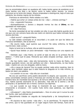 Simone de Beauvoir                                                     La invitada

que no encontraban placer en quedarse allí; todos tenían ganas de acostarse en el
suelo hechos una bola y de dormir como lo había hecho Javiera. La misma
Francisca ya no tenía otro deseo. Afuera empezaban a distinguirse, bajo el cielo que
palidecía, las siluetas negras de los árboles.
      Francisca se estremeció. Pedro estaba a su lado.
      —Habría que echar un vistazo antes de irse —dijo—. ¿Vienes conmigo ?
      —Voy —respondió Francisca.
      —Acompañaremos a Javiera y después iremos los dos al Dôme, es tan
agradable de madrugada.
      —Sí —dijo Francisca.
      No tenía necesidad de ser tan amable con ella; lo que ella habría querido de él
era que una vez volviera hacia ella ese rostro sin dominio que había inclinado hacia
Javiera dormida.
      —¿Qué ocurre? —preguntó Pedro.
      La sala estaba sumergida en la oscuridad y no pudo ver que los labios de
Francisca temblaban; ella se dominó.
      —No ocurre nada, ¿qué quieres que ocurra? No estoy enferma, la fiesta
marchó bien; todo va bien.
      Pedro la tomó de la muñeca; ella se soltó bruscamente.
      —Quizá haya bebido un poco demasiado —dijo Francisca con una especie de
risa.
      —Siéntate aquí —dijo Pedro; se sentó al lado de ella en la primera fila de
platea—. Y dime qué te pasa. Parecería que estás enojada conmigo. ¿Qué te he
hecho?
      —No has hecho nada —dijo ella tiernamente; tomó la mano de Pedro, era
injusto guardarle rencor, era tan perfecto con ella—. Naturalmente, no has hecho
nada —repitió con una voz ahogada; soltó la mano.
      —¿Es a causa de Javiera? Eso no puede cambiar nada entre nosotros, bien lo
sabes; pero también sabes que si esta historia te disgusta en lo más mínimo, te
basta con decir una palabra.
      —La cuestión no es esa —dijo ella con vivacidad.
      No era con sacrificios como podría devolverle la alegría; por supuesto, en sus
actos concertados siempre ponía a Francisca por encima de todo, pero no era ese
hombre lleno de moralidad escrupulosa y de ternura reflexiva a quien ella se dirigía
hoy; habría querido alcanzarle en su desnudez, más allá de la estima y de las
jerarquías y la aprobación de sí mismo. Contuvo sus lágrimas.
      —Lo que sucede es que tengo la impresión de que nuestro amor está
empezando a envejecer. —En cuanto hubo dicho esas palabras, sus lágrimas
corrieron.
      —¿Envejecer? —dijo Pedro escandalizado—. Pero mi amor por ti nunca ha sido
tan fuerte; ¿por qué piensas eso?
      Naturalmente trataba en seguida de tranquilizarla y de tranquilizarse a sí
mismo.
      —Ni siquiera te das cuenta —dijo ella—, no es asombroso. Te importa tanto
ese amor, que lo has guardado en un lugar seguro fuera del tiempo, fuera de la
                                       117
 