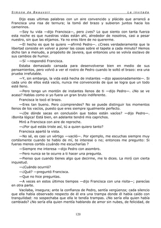 Simone de Beauvoir                                                    La invitada

     Dijo esas ultimas palabras con un aire convencido y plácido que arrancó a
Francisca una risa de ternura; la tomó del brazo y subieron juntos hacia los
camerinos.
     —Soy tu vida —dijo Francisca—, pero ¿ves? Lo que siento con tanta fuerza
esta noche es que nuestras vidas están ahí, alrededor de nosotros, casi a pesar
nuestro, sin que las elijamos. Ya no eres libre de no quererme.
     —El hecho es que te quiero —afirmó Pedro—. ¿Crees verdaderamente que la
libertad consiste en volver a poner las cosas sobre el tapete a cada minuto? Hemos
dicho tan a menudo, a propósito de Javiera, que entonces uno se volvía esclavo de
sus cambios de humor.
     —Sí —respondió Francisca.
     Estaba demasiado cansada para desenvolverse bien en medio de sus
pensamientos, pero volvió a ver el rostro de Pedro cuando le soltó el brazo: era una
prueba irrefutable.
     —Y, sin embargo, la vida está hecha de instantes —dijo apasionadamente—. Si
cada uno de ellos está vacío, nunca me convencerás de que se logra que un todo
esté lleno.
     —Pero tengo un montón de instantes llenos de ti —dijo Pedro—. ¿No se ve
acaso? Hablas como si yo fuera un gran bruto indiferente.
     Francisca le tocó el brazo.
     —Eres tan bueno. Pero ¿comprendes? No se puede distinguir los momentos
llenos de los vacíos, puesto que eres siempre igualmente perfecto.
     —¿De dónde sacas en conclusión que todos están vacíos? —dijo Pedro—.
¡Bonita lógica! Está bien, en adelante tendré mis caprichos.
     Miró a Francisca con aire de reproche.
     —¿Por qué estás triste así, tú a quien quiero tanto?
     Francisca apartó la vista.
     —No sé, es casi un vértigo —vaciló—. Por ejemplo, me escuchas siempre muy
cortésmente cuando te hablo de mí, te interese o no; entonces me pregunto: Si
fueras menos cortés ¿cuándo me escucharías ?
     —Siempre me interesa —dijo Pedro con asombro.
     —Pero nunca se te ocurre a ti hacer una pregunta.
     —Pienso que cuando tienes algo que decirme, me lo dices. La miró con cierta
inquietud.
     —¿Cuándo ocurrió?
     —¿Qué? —preguntó Francisca.
     —Que no hice preguntas.
     —A veces en estos últimos tiempos —dijo Francisca con una risita—; parecías
en otra parte.
     Vacilaba, insegura; ante la confianza de Pedro, sentía vergüenza; cada silencio
que ella había observado respecto de él era una trampa donde él había caído con
tranquilidad: no sospechaba que ella le tendía trampas. ¿No sería ella quien había
cambiado? ¿No sería ella quien mentía hablando de amor sin nubes, de felicidad, de


                                       120
 