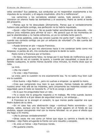 Simone de Beauvoir                                                     La invitada

celos vencidos? Sus palabras, sus conductas ya no respondían exactamente a los
impulsos de su corazón; y él seguía creyéndolo. ¿Era fe o indiferencia?
     Los camerinos y los corredores estaban vacíos, todo parecía en orden.
Volvieron en silencio hasta las bambalinas y el escenario; Pedro se sentó al borde
del proscenio.
     —Pienso que te he descuidado últimamente. Pienso que si verdaderamente
hubiera sido perfecto contigo, esa perfección no te habría inquietado.
     —Quizá —dijo Francisca—. No se puede hablar sencillamente de descuido. —Se
detuvo unos instantes para afirmar la voz—. Me pareció que en los momentos en
que te abandonabas y no hacías esfuerzos, yo ya no contaba tanto para ti.
     —En otras palabras, ¿sólo soy sincero cuando me porto mal? —dijo Pedro—, Y
cuando soy correcto contigo ¿es por un esfuerzo de voluntad? ¿Te das cuenta del
razonamiento?
     —Puede tenerse en pie —repuso Francisca.
     —Por supuesto, ya que mis atenciones hacia ti me condenan tanto como mis
torpezas; si partes de ahí, mis conductas siempre te darán la razón.
     Pedro tomó a Francisca por el hombro.
     —Es falso, ridículamente falso; no tengo por ti ese fondo de indiferencia que al
parecer sale de vez en cuando; te quiero, y cuando por casualidad, a causa de un
fastidio cualquiera, lo siento menos durante cinco minutos, tú misma dices que se
nota.
     La miró.
     —¿No me crees?
     —Te creo —dijo Francisca.
     Le creía; pero la cuestión no era exactamente esa. Ya no sabía muy bien cuál
era la cuestión.
     —Eres buena —dijo Pedro—, pero no vuelvas a empezar. Le apretó la mano.
     —Creo que comprendo muy bien lo que sientes. Hemos tratado de edificar
nuestro amor más allá de los instantes, pero únicamente los instantes existen con
seguridad; para el resto se necesita fe. ¿Y la fe es coraje o pereza?
     —Es lo que me preguntaba hace un rato.
     —Yo a veces me lo pregunto respecto a mi trabajo. Me irrita cuando Javiera
dice que me aferró a él por deseo de seguridad moral y, sin embargo...
     A Francisca se le encogió el corazón; lo que menos podía soportar era que
Pedro dudara de su obra.
     —En mi caso hay una obstinación ciega —continuó Pedro sonriendo—. Las
abejas, sabes, aunque uno les haya hecho un gran agujero en el fondo de sus
alvéolos, siguen escupiendo miel con la misma felicidad: es un poco el efecto que
me hago a mí mismo.
     —¿No lo piensas verdaderamente?
     —Otras veces me veo como un héroe que sigue su camino a través de las
tinieblas —dijo Pedro arrugando la frente con aire resuelto y estúpido.
     —Sí, eres un héroe —dijo Francisca riendo.
     —Me gustaría creerlo.

                                       121
 