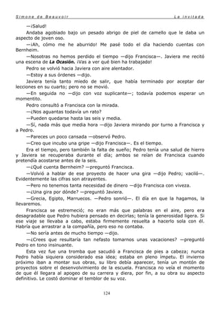 Simone de Beauvoir                                                   La invitada

     —¡Salud!
     Andaba agobiado bajo un pesado abrigo de piel de camello que le daba un
aspecto de joven oso.
     —¡Ah, cómo me he aburrido! Me pasé todo el día haciendo cuentas con
Bernheim.
     —Nosotras no hemos perdido el tiempo —dijo Francisca—. Javiera me recitó
una escena de La Ocasión. ¡Vas a ver qué bien ha trabajado!
     Pedro se volvió hacia Javiera con aire alentador.
     —Estoy a sus órdenes —dijo.
     Javiera tenía tanto miedo de salir, que había terminado por aceptar dar
lecciones en su cuarto; pero no se movió.
     —En seguida no —dijo con voz suplicante—; todavía podemos esperar un
momentito.
     Pedro consultó a Francisca con la mirada.
     —¿Nos aguantas todavía un rato?
     —Pueden quedarse hasta las seis y media.
     —Sí, nada más que media hora —dijo Javiera mirando por turno a Francisca y
a Pedro.
     —Pareces un poco cansada —observó Pedro.
     —Creo que incubo una gripe —dijo Francisca—. Es el tiempo.
     Era el tiempo, pero también la falta de sueño; Pedro tenía una salud de hierro
y Javiera se recuperaba durante el día; ambos se reían de Francisca cuando
pretendía acostarse antes de la seis.
     —¿Qué cuenta Bernheim? —preguntó Francisca.
     —Volvió a hablar de ese proyecto de hacer una gira —dijo Pedro; vaciló—.
Evidentemente las cifras son atrayentes.
     —Pero no tenemos tanta necesidad de dinero —dijo Francisca con viveza.
     —¿Una gira por dónde? —preguntó Javiera.
     —Grecia, Egipto, Marruecos. —Pedro sonrió—. El día en que la hagamos, la
llevaremos.
     Francisca se estremeció; no eran más que palabras en el aire, pero era
desagradable que Pedro hubiera pensado en decirlas; tenía la generosidad ligera. Si
ese viaje se llevaba a cabo, estaba firmemente resuelta a hacerlo sola con él.
Habría que arrastrar a la compañía, pero eso no contaba.
     —No sería antes de mucho tiempo —dijo.
     —¿Crees que resultaría tan nefasto tomarnos unas vacaciones? —preguntó
Pedro en tono insinuante.
     Esta vez fue una tromba que sacudió a Francisca de pies a cabeza; nunca
Pedro había siquiera considerado esa idea; estaba en pleno ímpetu. El invierno
próximo iban a montar sus obras, su libro debía aparecer, tenía un montón de
proyectos sobre el desenvolvimiento de la escuela. Francisca no veía el momento
de que él llegara al apogeo de su carrera y diera, por fin, a su obra su aspecto
definitivo. Le costó dominar el temblor de su voz.


                                      124
 