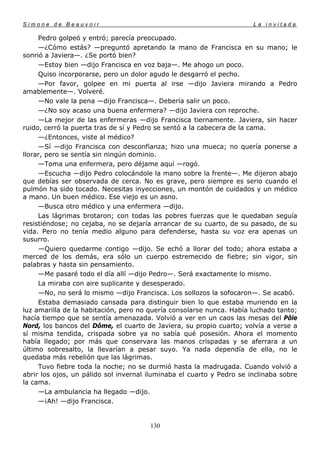 Simone de Beauvoir                                                     La invitada

     Pedro golpeó y entró; parecía preocupado.
     —¿Cómo estás? —preguntó apretando la mano de Francisca en su mano; le
sonrió a Javiera—. ¿Se portó bien?
     —Estoy bien —dijo Francisca en voz baja—. Me ahogo un poco.
     Quiso incorporarse, pero un dolor agudo le desgarró el pecho.
     —Por favor, golpee en mi puerta al irse —dijo Javiera mirando a Pedro
amablemente—. Volveré.
     —No vale la pena —dijo Francisca—. Debería salir un poco.
     —¿No soy acaso una buena enfermera? —dijo Javiera con reproche.
     —La mejor de las enfermeras —dijo Francisca tiernamente. Javiera, sin hacer
ruido, cerró la puerta tras de sí y Pedro se sentó a la cabecera de la cama.
     —¿Entonces, viste al médico?
     —Sí —dijo Francisca con desconfianza; hizo una mueca; no quería ponerse a
llorar, pero se sentía sin ningún dominio.
     —Toma una enfermera, pero déjame aquí —rogó.
     —Escucha —dijo Pedro colocándole la mano sobre la frente—. Me dijeron abajo
que debías ser observada de cerca. No es grave, pero siempre es serio cuando el
pulmón ha sido tocado. Necesitas inyecciones, un montón de cuidados y un médico
a mano. Un buen médico. Ese viejo es un asno.
     —Busca otro médico y una enfermera —dijo.
     Las lágrimas brotaron; con todas las pobres fuerzas que le quedaban seguía
resistiéndose; no cejaba, no se dejaría arrancar de su cuarto, de su pasado, de su
vida. Pero no tenía medio alguno para defenderse, hasta su voz era apenas un
susurro.
     —Quiero quedarme contigo —dijo. Se echó a llorar del todo; ahora estaba a
merced de los demás, era sólo un cuerpo estremecido de fiebre; sin vigor, sin
palabras y hasta sin pensamiento.
     —Me pasaré todo el día allí —dijo Pedro—. Será exactamente lo mismo.
     La miraba con aire suplicante y desesperado.
     —No, no será lo mismo —dijo Francisca. Los sollozos la sofocaron—. Se acabó.
     Estaba demasiado cansada para distinguir bien lo que estaba muriendo en la
luz amarilla de la habitación, pero no quería consolarse nunca. Había luchado tanto;
hacía tiempo que se sentía amenazada. Volvió a ver en un caos las mesas del Pôle
Nord, los bancos del Dôme, el cuarto de Javiera, su propio cuarto; volvía a verse a
sí misma tendida, crispada sobre ya no sabía qué posesión. Ahora el momento
había llegado; por más que conservara las manos crispadas y se aferrara a un
último sobresalto, la llevarían a pesar suyo. Ya nada dependía de ella, no le
quedaba más rebelión que las lágrimas.
     Tuvo fiebre toda la noche; no se durmió hasta la madrugada. Cuando volvió a
abrir los ojos, un pálido sol invernal iluminaba el cuarto y Pedro se inclinaba sobre
la cama.
     —La ambulancia ha llegado —dijo.
     —¡Ah! —dijo Francisca.


                                       130
 