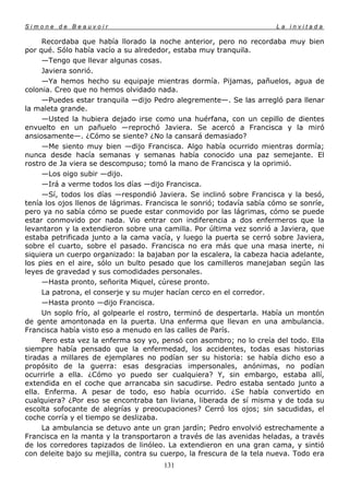 Simone de Beauvoir                                                     La invitada

     Recordaba que había llorado la noche anterior, pero no recordaba muy bien
por qué. Sólo había vacío a su alrededor, estaba muy tranquila.
     —Tengo que llevar algunas cosas.
     Javiera sonrió.
     —Ya hemos hecho su equipaje mientras dormía. Pijamas, pañuelos, agua de
colonia. Creo que no hemos olvidado nada.
     —Puedes estar tranquila —dijo Pedro alegremente—. Se las arregló para llenar
la maleta grande.
     —Usted la hubiera dejado irse como una huérfana, con un cepillo de dientes
envuelto en un pañuelo —reprochó Javiera. Se acercó a Francisca y la miró
ansiosamente—. ¿Cómo se siente? ¿No la cansará demasiado?
     —Me siento muy bien —dijo Francisca. Algo había ocurrido mientras dormía;
nunca desde hacía semanas y semanas había conocido una paz semejante. El
rostro de Ja viera se descompuso; tomó la mano de Francisca y la oprimió.
     —Los oigo subir —dijo.
     —Irá a verme todos los días —dijo Francisca.
     —Sí, todos los días —respondió Javiera. Se inclinó sobre Francisca y la besó,
tenía los ojos llenos de lágrimas. Francisca le sonrió; todavía sabía cómo se sonríe,
pero ya no sabía cómo se puede estar conmovido por las lágrimas, cómo se puede
estar conmovido por nada. Vio entrar con indiferencia a dos enfermeros que la
levantaron y la extendieron sobre una camilla. Por última vez sonrió a Javiera, que
estaba petrificada junto a la cama vacía, y luego la puerta se cerró sobre Javiera,
sobre el cuarto, sobre el pasado. Francisca no era más que una masa inerte, ni
siquiera un cuerpo organizado: la bajaban por la escalera, la cabeza hacia adelante,
los pies en el aire, sólo un bulto pesado que los camilleros manejaban según las
leyes de gravedad y sus comodidades personales.
     —Hasta pronto, señorita Miquel, cúrese pronto.
     La patrona, el conserje y su mujer hacían cerco en el corredor.
     —Hasta pronto —dijo Francisca.
     Un soplo frío, al golpearle el rostro, terminó de despertarla. Había un montón
de gente amontonada en la puerta. Una enferma que llevan en una ambulancia.
Francisca había visto eso a menudo en las calles de París.
     Pero esta vez la enferma soy yo, pensó con asombro; no lo creía del todo. Ella
siempre había pensado que la enfermedad, los accidentes, todas esas historias
tiradas a millares de ejemplares no podían ser su historia: se había dicho eso a
propósito de la guerra: esas desgracias impersonales, anónimas, no podían
ocurrirle a ella. ¿Cómo yo puedo ser cualquiera? Y, sin embargo, estaba allí,
extendida en el coche que arrancaba sin sacudirse. Pedro estaba sentado junto a
ella. Enferma. A pesar de todo, eso había ocurrido. ¿Se había convertido en
cualquiera? ¿Por eso se encontraba tan liviana, liberada de sí misma y de toda su
escolta sofocante de alegrías y preocupaciones? Cerró los ojos; sin sacudidas, el
coche corría y el tiempo se deslizaba.
     La ambulancia se detuvo ante un gran jardín; Pedro envolvió estrechamente a
Francisca en la manta y la transportaron a través de las avenidas heladas, a través
de los corredores tapizados de linóleo. La extendieron en una gran cama, y sintió
con deleite bajo su mejilla, contra su cuerpo, la frescura de la tela nueva. Todo era
                                       131
 