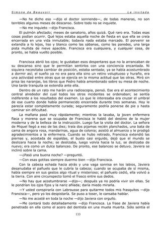 Simone de Beauvoir                                                     La invitada

     —No he dicho eso —dijo el doctor sonriendo—, de todas maneras, no son
terribles algunos meses de descanso. Sobre todo no se inquiete.
     —No me inquieto —dijo Francisca.
     El pulmón afectado; meses de sanatorio, años quizá. Qué raro era. Todas esas
cosas podían ocurrir. Qué lejos estaba aquella noche de fiesta en que ella se creía
encerrada en una vida inmutable; todavía nada estaba marcado. El porvenir se
extendía a lo lejos, liso y blanco como las sábanas, como las paredes, una larga
pista mullida de nieve apacible. Francisca era cualquiera, y cualquier cosa, de
pronto, se había vuelto posible.

      Francisca abrió los ojos; le gustaban esos despertares que no la arrancaban de
su descanso sino que le permitían sentirlos con una conciencia encantada. Ni
siquiera necesitaba cambiar de posición, estaba sentada; ya se había acostumbrado
a dormir así; el sueño ya no era para ella sino un retiro voluptuoso y huraño, era
una actividad entre otras que se ejercía en la misma actitud que las otras. Miró sin
prisa las naranjas, los libros que Pedro había amontonado sobre su mesa de noche.
Una tarde tranquila se extendía ante ella.
      Dentro de un rato me harán una radioscopia, pensó. Ese era el acontecimiento
central alrededor del cual todos los otros incidentes se ordenaban; se sentía
indiferente a los resultados del examen. Lo que le interesaba era cruzar el umbral
de ese cuarto donde había permanecido encerrada durante tres semanas. Hoy le
parecía estar completamente curada; seguramente podría ponerse de pie y hasta
caminar sin dificultad.
      La mañana pasó muy rápidamente; mientras la lavaba, la joven enfermera
flaca y morena que se ocupaba de Francisca le habló del destino de la mujer
moderna y de la belleza de la instrucción. Luego fue la visita del doctor. La señora
de Miquel llegó a eso de las diez; traía dos pijamas recién planchados, una bata de
cama de angora rosa, mandarinas, agua de colonia; asistió al almuerzo y le prodigó
agradecimientos a la enfermera. Cuando se hubo retirado, Francisca extendió las
piernas y, acostada de espaldas, el busto casi erguido, dejó que el mundo se
deslizara hacia la noche; se deslizaba, luego volvía hacia la luz, se deslizaba de
nuevo; era como un dulce balanceo. De pronto, ese balanceo se detuvo. Javiera se
inclinó sobre la cama.
      —¿Pasó una buena noche? —preguntó.
      —Con esas gotitas siempre duermo bien —dijo Francisca.
      Con la cabeza echada hacia atrás y una vaga sonrisa en los labios, Javiera
desanudaba el pañuelo que le cubría la cabeza; cuando se ocupaba de sí misma,
había siempre en sus gestos algo ritual y misterioso; el pañuelo cedió, ella volvió a
la tierra. Con aire circunspecto tomó el frasco entre sus dedos.
      —No hay que acostumbrarse —dijo—; después ya no podría vivir sin ellas. Se
le pondrían los ojos fijos y la nariz afilada; daría miedo mirarla.
      —Y usted conspiraría con Labrousse para quitarme todos mis frasquitos —dijo
Francisca—, pero yo los despistaría. Se puso a toser, le cansaba hablar.
      —No me acosté en toda la noche —dijo Javiera con orgullo.
      —Me contará todo detalladamente —dijo Francisca. La frase de Javiera había
penetrado en ella como el acero del dentista en una muela muerta. Sólo sentía el

                                       133
 