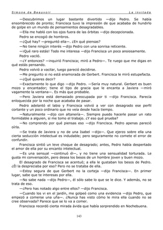 Simone de Beauvoir                                                  La invitada

      —Descubrimos un lugar bastante divertido —dijo Pedro. Se había
ensombrecido de pronto; Francisca tuvo la impresión de que acababa de hundirlo
de golpe en un mundo de pensamientos desagradables.
      —Ella me habló con los ojos fuera de las órbitas —dijo decepcionada.
      Pedro se encogió de hombros.
      —¿Qué hay? —preguntó ella—. ¿En qué piensas?
      —No tiene ningún interés —dijo Pedro con una sonrisa reticente.
      —¡Qué raro estás! Todo me interesa —dijo Francisca un poco ansiosamente.
      Pedro vaciló.
      —¿Y entonces? —inquirió Francisca; miró a Pedro—. Te ruego que me digas en
qué estás pensando.
      Pedro volvió a vacilar, luego pareció decidirse.
      —Me pregunto si no está enamorada de Gerbert. Francisca le miró estupefacta.
      —¿Qué quieres decir?
      —Exactamente lo que digo —dijo Pedro. —Sería muy natural. Gerbert es buen
mozo y encantador; tiene el tipo de gracia que le encanta a Javiera —miró
vagamente la ventana—. Es más que probable.
      —Pero Javiera está demasiado preocupada por ti —dijo Francisca. Parecía
enloquecida por la noche que acababa de pasar.
      Pedro adelantó el labio y Francisca volvió a ver con desagrado ese perfil
cortante y un poco ordinario que no veía desde hacía tiempo.
      —Naturalmente —dijo con altanería—. Siempre puedo hacerle pasar un rato
formidable a alguien, si me tomo el trabajo. ¿Y eso qué prueba?
      —No comprendo por qué piensas eso —dijo Francisca. Pedro apenas pareció
oírla.
      —Se trata de Javiera y no de una Isabel —dijo—. Que ejerzo sobre ella una
cierta seducción intelectual es indudable; pero seguramente no comete el error de
confundir.
      Francisca sintió un leve choque de desagrado; antes, Pedro había despertado
el amor de ella por su encanto intelectual.
      —Es una sensual —continuó él—, y no tiene una sensualidad torturada. Le
gusta mi conversación, pero desea los besos de un hombre joven y buen mozo.
      El desagrado de Francisca se acentuó; a ella le gustaban los besos de Pedro.
¿Él la despreciaba por eso? Pero no se trataba de ella.
      —Estoy segura de que Gerbert no la corteja —dijo Francisca—. En primer
lugar, sabe que te interesas por ella.
      —No sabe nada —dijo Pedro—, él sólo sabe lo que se le dice. Y además, no se
trata de eso.
      —¿Pero has notado algo entre ellos? —dijo Francisca.
      —Cuando los vi en el jardín, me golpeó como una evidencia —dijo Pedro, que
empezó a comerse una uña—. ¿Nunca has visto cómo le mira ella cuando no se
cree observada? Parece que se lo va a comer.
      Francisca recordó cierta mirada ávida que había sorprendido en Nochebuena.


                                      143
 