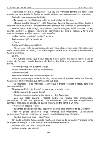 Simone de Beauvoir                                                    La invitada

     —Entonces no me lo preguntes. —La voz de Francisca tembló un poco; ante
esa dureza inesperada de Pedro, se sentía sin fuerzas y completamente miserable.
     Pedro la miró con remordimiento.
     —Te canso con mis historias —dijo en un impulso de ternura.
     —¿Cómo puedes pensarlo? —dijo Francisca. Parecía tan atormentado; hubiera
querido tanto ayudarle—. Sinceramente tus pruebas me parecen un poco frágiles.
     —En la boite de Dominga, la noche en que se inauguró, bailó una vez con él;
cuando Gerbert la abrazó, Javiera se estremeció de pies a cabeza y tuvo una
sonrisa de voluptuosidad que no podía engañar.
     —¿Por qué no lo dijiste? —dijo Francisca.
     Pedro se encogió de hombros.
     —No sé.
     Quedó un instante pensativo.
     —Sí, sé; es el más desagradable de mis recuerdos, el que pesa más sobre mí;
tenía una especie de miedo, si te lo entregaba, de hacerte compartir mi evidencia y
hacerla definitiva.
     Sonrió.
     —No hubiera creído que había llegado a ese punto. Francisca volvió a ver el
rostro de Javiera cuando hablaba de Pedro; los labios acariciadores, la mirada
tierna.
     —No me parece tan evidente —dijo.
     —Voy a hablarle esta noche —dijo Pedro.
     —Se enfurecerá.
     Pedro sonrió con aire un tanto disgustado.
     —No, le encanta que le hable de ella, piensa que sé apreciar todas sus finuras;
hasta es el primer mérito que tengo ante sus ojos.
     —Le interesas —dijo Francisca—. Creo que Gerbert le gusta a ratos, pero que
no va más lejos.
     El rostro de Pedro se iluminó un poco, pero seguía tenso.
     —¿Estás segura de lo que dices?
     —Segura, nunca se puede estar segura —dijo Francisca.
     —Ves, no estás segura —recalcó Pedro. La miraba casi amenazador,
necesitaba oír de ella palabras tranquilizadoras para sentirse mágicamente
calmado. Francisca se crispó, no quería tratar a Pedro como a un niño.
     —No soy un oráculo —dijo.
     —¿Cuántas posibilidades hay, según tú, de que esté enamorada de Gerbert?
     —Eso no puede calcularse —dijo Francisca algo impaciente. Le resultaba
penoso que Pedro se mostrara tan pueril, no admitía hacerse cómplice.
     —Puedes decir una cifra —dijo Pedro.
     Sin duda la fiebre había subido mucho en el curso de la tarde; Francisca tenía
la impresión de que todo su cuerpo iba a disolverse en sudor.
     —No sé, diez por ciento —dijo al azar.
     —¿Sólo un diez por ciento?

                                       145
 